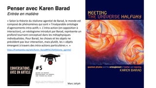 Penser avec Karen Barad
Entrée en matière
« Selon la théorie du réalisme agentiel de Barad, le monde est
composé de phénomènes qui sont « l'inséparable ontologie
d'agencements intra-actifs ». L'intra-action (en opposition à
interaction), un néologisme introduit par Barad, représente un
profond tournant conceptuel dans les métaphysiques
individualistes. Pour Barad, les choses et les objets ne
précèdent pas leur interaction, mais plutôt, les « objets
émergent à travers des intra-actions particulières ». »
https://fr.wikipedia.org/wiki/Karen_Barad#R%C3%A9alisme_agentiel
Marc Jahjah
 