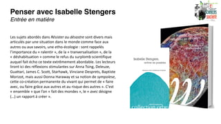 Penser avec Isabelle Stengers
Entrée en matière
Les sujets abordés dans Résister au désastre sont divers mais
articulés par une situation dans le monde comme face aux
autres ou aux savoirs, une etho-écologie : sont rappelés
l’importance du « ralentir », de la « tranversalisation », de la
« déshabituation » comme le refus du surplomb scientifique
auquel fait écho ce texte extrêmement abordable. Les lecteurs
liront ici des réflexions stimulantes sur Anna Tsing, Deleuze,
Guattari, James C. Scott, Starhawk, Vinciane Desprets, Baptiste
Morizot, mais aussi Donna Haraway et sa notion de sympoïese,
cette co-création permanente du vivant qui permet de « faire
avec, ou faire grâce aux autres et au risque des autres ». C’est
« ensemble » que l’on « fait des mondes », le « avec désigne
(…) un rapport à créer ».
 