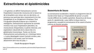 La connaissance occidentale a imposé un programme dans le
monde entier basé sur l’impossibilité de penser un autre
monde différent du modèle capitaliste. Boaventura de Sousa
parle d’« épistémicide » pour définir la façon dont ce
programme a assujetti la connaissance et les savoirs d’autres
cultures et d’autres peuples.
Extractivisme et épistémicides
Boaventura de Sousa
2014
https://scienceetbiencommun.pressbooks.pub/colonialite/chapter/extractivi
sme-2/
« En général, on définit l’extractivisme comme
l’exploitation massive des ressources de la nature ou
de la biosphère sans retour vers ces dernières, un
processus qui participe donc massivement à la crise
énergétique et au changement climatique. Pour
l’Uruguayen Eduardo Gudynas qui a inventé le
néologisme, l’extractivisme représente les activités
minières mais aussi l’exploitation pétrolière, les
monocultures d’exportation, la pêche intensive, une
exploitation industrielle de la nature liée à la
globalisation économique. Toutes ces formes
d’extractivisme sont présentes en « Amérique latine
», la plus développée restant l’activité minière, avec
exploitation à ciel ouvert, que l’on trouve
absolument dans tous les pays. »
Claude Bourguignon Rougier
 