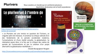 https://scienceetbiencommun.pressbooks.pub/colonialite/chapter/plurivers/
Nous voulons un monde qui en contienne plusieurs.
Quatrième déclaration de la Forêt Lacandonne.
Plurivers
« Le Plurivers est une remise en question de l’Univers, ce
singulier plein de menaces. Il constitue la critique radicale d’un
des fondements de la pensée occidentale moderne,
l’universalisme et d’une réalité actuelle, la globalisation. Sa
réalisation passe donc à la fois par la critique des cadres de
pensée de l’universalisme et par la création d’un projet
alternatif à la globalisation néolibérale. »
Claude Bourguignon Rougier
https://www.terrestres.org/2018/11/15/le-pluriversel-a-
lombre-de-luniversel/
 