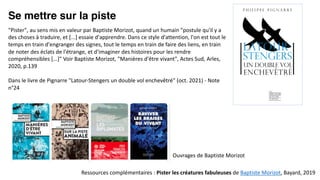 Se mettre sur la piste
Ressources complémentaires : Pister les créatures fabuleuses de Baptiste Morizot, Bayard, 2019
"Pister", au sens mis en valeur par Baptiste Morizot, quand un humain "postule qu'il y a
des choses à traduire, et [...] essaie d'apprendre. Dans ce style d'attention, l'on est tout le
temps en train d'engranger des signes, tout le temps en train de faire des liens, en train
de noter des éclats de l'étrange, et d'imaginer des histoires pour les rendre
compréhensibles [...]" Voir Baptiste Morizot, "Manières d'être vivant", Actes Sud, Arles,
2020, p.139
Dans le livre de Pignarre "Latour-Stengers un double vol enchevêtré" (oct. 2021) - Note
n°24
Ouvrages de Baptiste Morizot
 