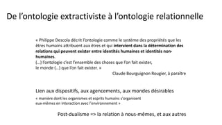 De l’ontologie extractiviste à l’ontologie relationnelle
« Philippe Descola décrit l’ontologie comme le système des propriétés que les
êtres humains attribuent aux êtres et qui intervient dans la détermination des
relations qui peuvent exister entre identités humaines et identités non-
humaines.
(…) l’ontologie c’est l’ensemble des choses que l’on fait exister,
le monde (…) que l’on fait exister. »
Claude Bourguignon Rougier, à paraître
Post-dualisme => la relation à nous-mêmes, et aux autres
Lien aux dispositifs, aux agencements, aux mondes désirables
« manière dont les organismes et esprits humains s'organisent
eux-mêmes en interaction avec l'environnement »
 