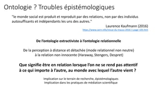 Ontologie ? Troubles épistémologiques
"le monde social est produit et reproduit par des relations, non par des individus
autosuffisants et indépendants les uns des autres."
Laurence Kaufmann (2016)
https://www.cairn.info/revue-du-mauss-2016-1-page-105.htm
Que signifie être en relation lorsque l’on ne se rend pas attentif
à ce qui importe à l’autre, au monde avec lequel l’autre vient ?
Implication sur le terrain de recherche, épistémologiques
Implication dans les pratiques de médiation scientifique
De l’ontologie extractiviste à l’ontologie relationnelle
De la perception à distance et détachée (mode relationnel non neutre)
à la relation non innocente (Haraway, Stengers, Despret)
 