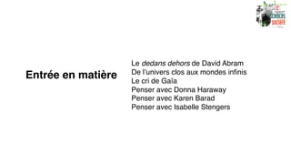 Entrée en matière
Le dedans dehors de David Abram
De l’univers clos aux mondes infinis
Le cri de Gaïa
Penser avec Donna Haraway
Penser avec Karen Barad
Penser avec Isabelle Stengers
 