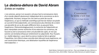 Le dedans-dehors de David Abram
Entrée en matière
David Abram, Comment la terre s’est tue – Pour une écologie des sens, Editions La
découverte, Paris, 2013 (1996). Traduit par Didier Demorcy et Isabelle Stengers.
« Les sciences, pense-t-on souvent, ont pour but la connaissance claire
d’un monde objectif absolument indépendant de la conscience ou de la
subjectivité. Pourtant, lorsque l’on s’en tient au point de vue de
l’expérience, ce que la méthode scientifique permet de réaliser est plutôt
un surcroît d’intersubjectivité, une connaissance plus étendue de ce dont
une pluralité de soi ou de sujets différents font, ou peuvent faire,
l’expérience. Phénoménologiquement, la recherche de l’objectivité est
donc interprétée comme recherche d’une extension du consensus, de
l’accord ou de la consonance entre une pluralité de sujets, et non pas
comme une tentative d’évacuer entièrement la subjectivité. Pour Husserl,
la « réalité objective » pure dont la science moderne fait en général
l’hypothèse, loin d’être la base concrète dont découle toute expérience, est
une construction théorique, une idéalisation injustifiée de l’expérience
intersubjective. »
 
