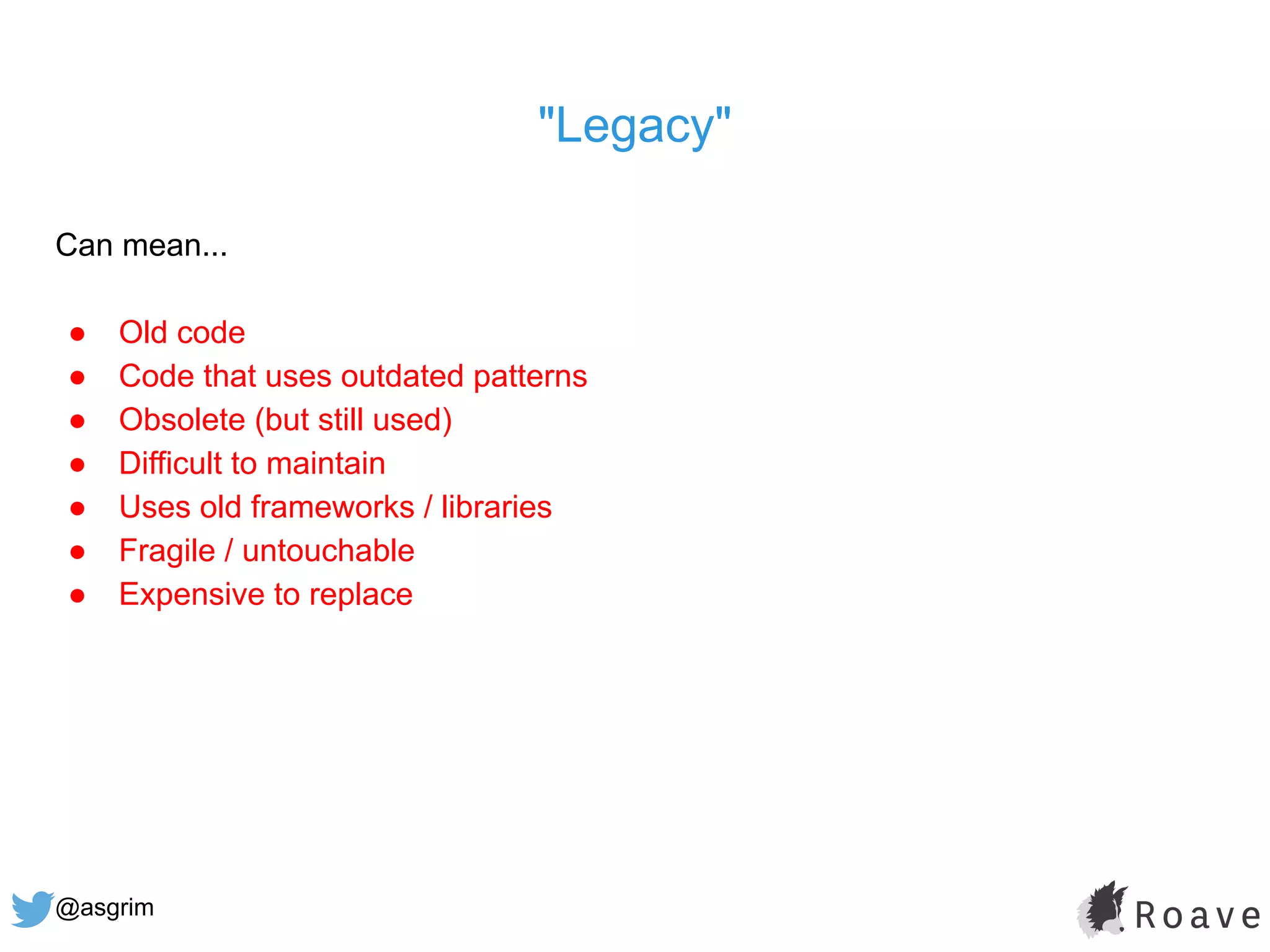 @asgrim
"Legacy"
Can mean...
● Old code
● Code that uses outdated patterns
● Obsolete (but still used)
● Difficult to maintain
● Uses old frameworks / libraries
● Fragile / untouchable
● Expensive to replace
 