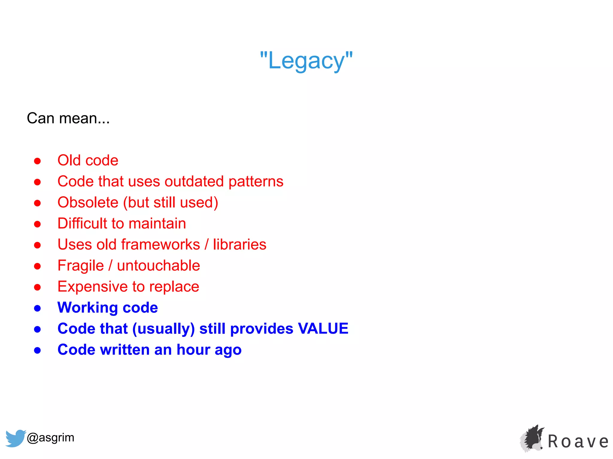 @asgrim
"Legacy"
Can mean...
● Old code
● Code that uses outdated patterns
● Obsolete (but still used)
● Difficult to maintain
● Uses old frameworks / libraries
● Fragile / untouchable
● Expensive to replace
● Working code
● Code that (usually) still provides VALUE
● Code written an hour ago
 