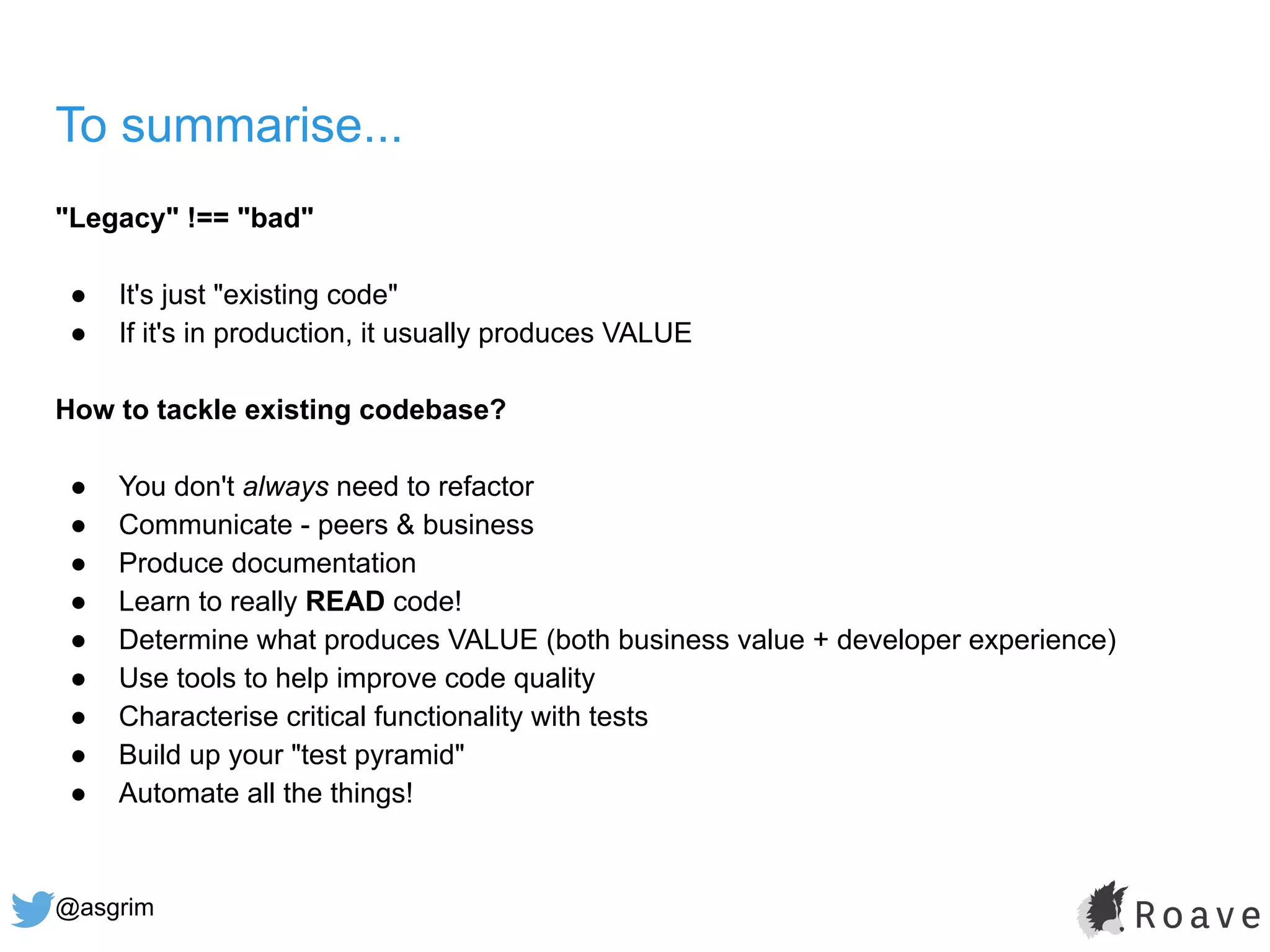 @asgrim
To summarise...
"Legacy" !== "bad"
● It's just "existing code"
● If it's in production, it usually produces VALUE
How to tackle existing codebase?
● You don't always need to refactor
● Communicate - peers & business
● Produce documentation
● Learn to really READ code!
● Determine what produces VALUE (both business value + developer experience)
● Use tools to help improve code quality
● Characterise critical functionality with tests
● Build up your "test pyramid"
● Automate all the things!
 