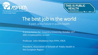 The best job in the world
A past, and a future in public health
A presentation for Coventry University, October 25th
2021 Employability session
Professor John Middleton Hon FFPH, FRCP,
President, Association of Schools of Public Health in
the European Region
 