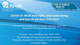 COVID-19: What went right, what went wrong
and how do we learn from this?
A presentation for Staffordshire University Centre for Health and
Development Meeting October 28th 2021
Professor John Middleton Hon FFPH, FRCP
Hon Professor of Public Health Wolverhampton
President, Association of Schools of Public Health in the
European Region
 