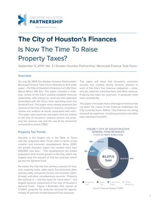 1
The City of Houston’s Finances
Is Now The Time To Raise
Property Taxes?
September 9, 2015 | No. 2 | Greater Houston Partnership | Municipal Finance Task Force
FIGURE 1: CITY OF HOUSTON (COH)
GENERAL FUND REVENUES
FY2015 ESTIMATE ($ MILLIONS)
Source: Proposed Budget FY2016
Sales
Tax
Property
Tax
Franchise
Fees
Other
Revenue
$1,073.6
$676.7
$188.1
$333.2
$2,271.5
Total
47%
30%
8%
15%
Property Tax Trends
Houston is the largest city in the State of Texas
and has outpaced other Texas cities in terms of job
creation and economic development. Since 2005,
the greater Houston region has created more than
640,000 new jobs.2
This development has fueled
population and income growth in the City, which has
helped raise the amount of City tax revenues which
go into the General Fund.
As noted, the City has four primary sources of reve-
nue: property taxes, sales taxes, franchise fees (fees
paid by utility companies for the use of public rights-
of-way), and other miscellaneous sources.3
Property
tax revenue is – and has been for many years – the
largest revenue component of the City of Houston’s
General Fund. Figure 1 illustrates that, based on
FY2015, property tax revenues account for approx-
imately 47 percent of total General Fund revenues.
Overview
On July 24, 2015, the Greater Houston Partnership’s
Municipal Finance Task Force released its first white
paper - The City of Houston’s Finances: Let’s Be Clear
About Where We Are.1
The paper included a multi-
year review of the City’s publicly available financial
statements, with a focus on revenues and expenses
associated with the City’s main operating fund, the
General Fund. This paper more closely examines the
sources of the City of Houston’s revenue, including a
review and analysis of trends associated with each.
This paper also examines two topics that are related
to the City of Houston’s revenue picture: the prop-
erty tax revenue cap and the use of tax increment
reinvestment zones (TIRZ).
This paper will show that Houston’s economic
success has created strong revenue streams in
each of the City’s four revenue categories – prop-
erty tax, sales tax, franchise fees, and other revenue.
Property and sales tax revenues, in particular, have
risen consistently.
This paper concludes that a shortage of revenue has
not been the cause of the financial challenges the
City currently faces. Rather, City finances are being
stressed by expenses, including pensions and other
post-retirement benefits.
 