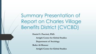 Summary Presentation of 
Report on Charles Village 
Benefits District (CVCBD) 
Daniel S. Pasciuti, PhD. 
Arrighi Center for Global Studies 
Department of Sociology 
Rafee Al-Mansur 
Arrighi Center for Global Studies 
 