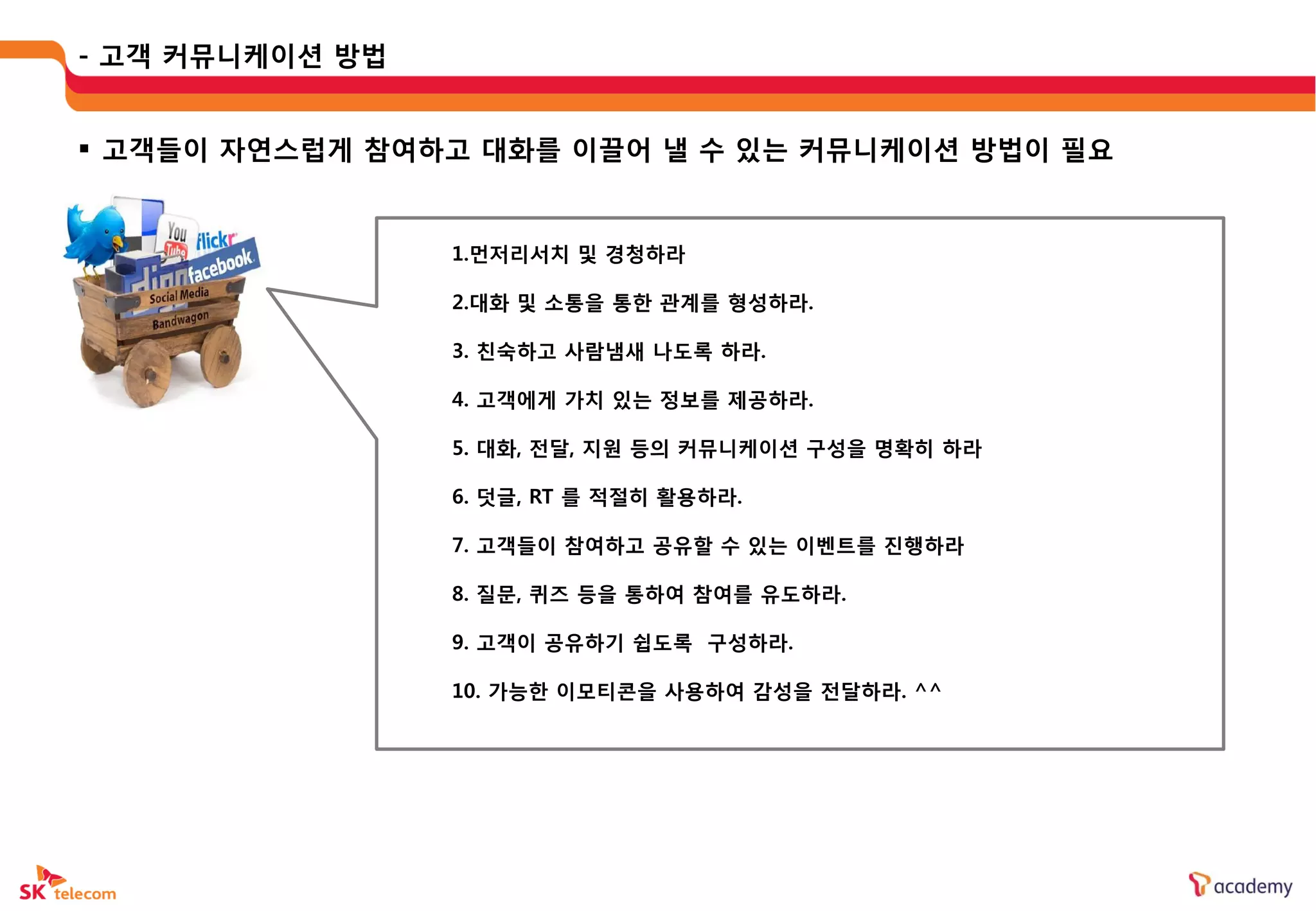 - 고객 커뮤니케이션 방법


 고객들이 자연스럽게 참여하고 대화를 이끌어 낼 수 있는 커뮤니케이션 방법이 필요


                 1.먼저리서치 및 경청하라

                 2.대화 및 소통을 통한 관계를 형성하라.

                 3. 칚숙하고 사람냄새 나도록 하라.

                 4. 고객에게 가치 있는 정보를 제공하라.

                 5. 대화, 젂달, 지웎 등의 커뮤니케이션 구성을 명확히 하라

                 6. 덧글, RT 를 적젃히 활용하라.

                 7. 고객들이 참여하고 공유할 수 있는 이벤트를 짂행하라

                 8. 질문, 퀴즈 등을 통하여 참여를 유도하라.

                 9. 고객이 공유하기 쉽도록 구성하라.

                 10. 가능한 이모티콘을 사용하여 감성을 젂달하라. ^^
 