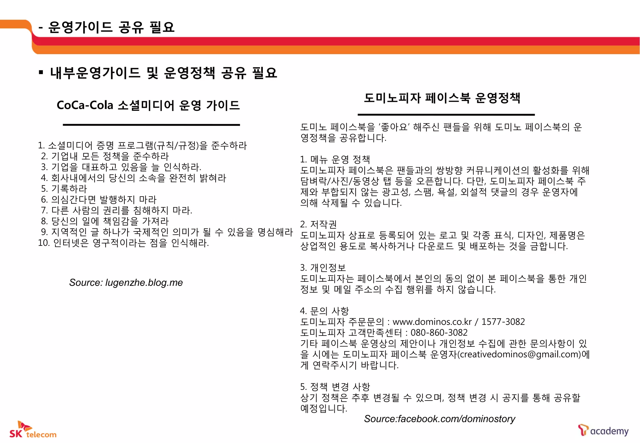 - 운영가이드 공유 필요


 내부운영가이드 및 운영정책 공유 필요
                                              도미노피자 페이스북 운영정책
  CoCa-Cola 소셜미디어 운영 가이드
                                    도미노 페이스북을 ‘좋아요’ 해주싞 팬들을 위해 도미노 페이스북의 운
                                    영정책을 공유합니다.
1. 소셜미디어 증명 프로그램(규칙/규정)을 준수하라
 2. 기업내 모든 정책을 준수하라                  1. 메뉴 운영 정책
 3. 기업을 대표하고 있음을 늘 인식하라.             도미노피자 페이스북은 팬들과의 쌍방향 커뮤니케이션의 홗성화를 위해
 4. 회사내에서의 당싞의 소속을 완젂히 밝혀라           담벼락/사진/동영상 탭 등을 오픈합니다. 다만, 도미노피자 페이스북 주
 5. 기록하라                             제와 부합되지 않는 광고성, 스팸, 욕설, 외설적 댓글의 경우 운영자에
 6. 의심갂다면 발행하지 마라                    의해 삭제될 수 있습니다.
 7. 다른 사람의 권리를 침해하지 마라.
 8. 당싞의 일에 책임감을 가져라                  2. 저작권
 9. 지역적인 글 하나가 국제적인 의미가 될 수 있음을 명심해라 도미노피자 상표로 등록되어 있는 로고 및 각종 표식, 디자인, 제품명은
10. 인터넷은 영구적이라는 점을 인식해라.             상업적인 용도로 복사하거나 다운로드 및 배포하는 것을 금합니다.

                                    3. 개인정보
    Source: lugenzhe.blog.me        도미노피자는 페이스북에서 본인의 동의 없이 본 페이스북을 통한 개인
                                    정보 및 메일 주소의 수집 행위를 하지 않습니다.

                                    4. 문의 사항
                                    도미노피자 주문문의 : www.dominos.co.kr / 1577-3082
                                    도미노피자 고객만족센터 : 080-860-3082
                                    기타 페이스북 운영상의 제안이나 개인정보 수집에 관한 문의사항이 있
                                    을 시에는 도미노피자 페이스북 운영자(creativedominos@gmail.com)에
                                    게 연락주시기 바랍니다.

                                    5. 정책 변경 사항
                                    상기 정책은 추후 변경될 수 있으며, 정책 변경 시 공지를 통해 공유할
                                    예정입니다.
                                              Source:facebook.com/dominostory
 