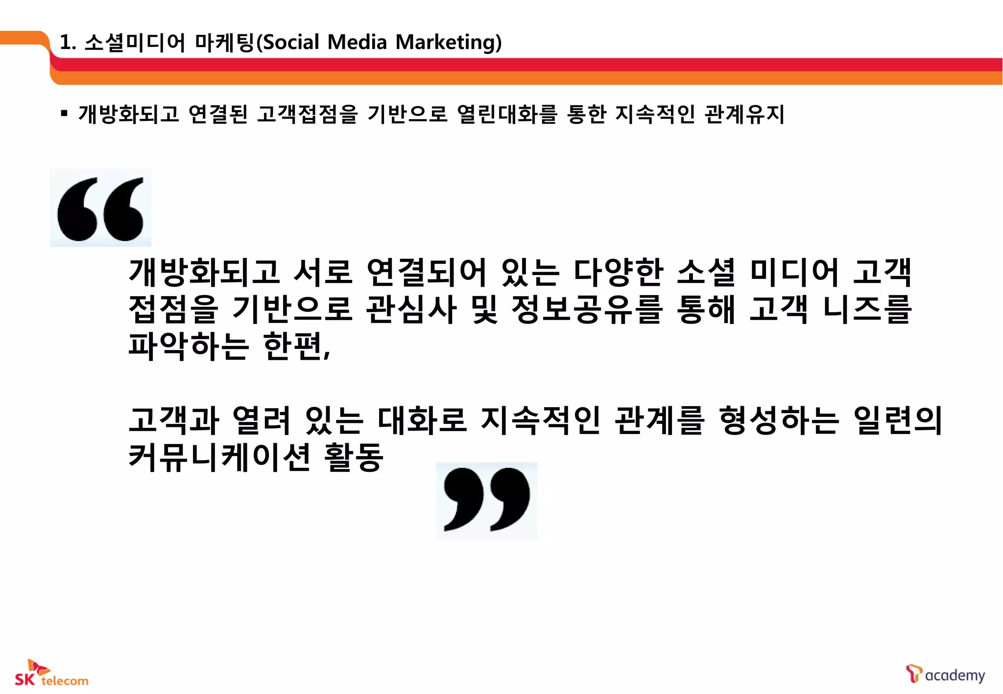 1. 소셜미디어 마케팅(Social Media Marketing)


 개방화되고 연결된 고객접점을 기반으로 열린대화를 통한 지속적읶 관계유지




     개방화되고 서로 연결되어 있는 다양한 소셜 미디어 고객
     접점을 기반으로 관심사 및 정보공유를 통해 고객 니즈를
     파악하는 한편,

     고객과 열려 있는 대화로 지속적읶 관계를 형성하는 읷렦의
     커뮤니케이션 활동
 