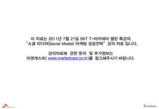 이 자료는 2011년 7월 21일 SKT T-아카데미 열린 특강의
“소셜 미디어(Social Media) 마케팅 성공전략”강의 자료 입니다.

        강의자료에 관한 문의 및 추가정보는
 마켓캐스트( www.marketcast.co.kr)를 참고해주시기 바랍니다.
 