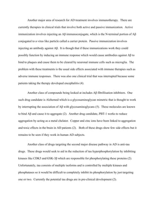 Another major area of research for AD treatment involves immunotherapy. There are
currently therapies in clinical trials that involve both active and passive immunization. Active
immunization involves injecting an Aβ immunoconjugate, which is the N-terminal portion of Aβ
conjugated to a virus like particle called a carrier protein. Passive immunization involves
injecting an antibody against Aβ. It is though that if these immunizations work they could
possibly function by inducing an immune response which would cause antibodies against Aβ to
bind to plaques and cause them to be cleared by neuronal immune cells such as microglia. The
problem with these treatments is the usual side effects associated with immune therapies such as
adverse immune responses. There was also one clinical trial that was interrupted because some
patients taking the therapy developed encephalitis (4).
Another class of compounds being looked at includes Aβ fibrillisation inhibitors. One
such drug candidate is Alzhemed which is a glycosaminoglycan mimetric that is thought to work
by interrupting the association of Aβ with glycosaminoglycans (5). These molecules are known
to bind Aβ and cause it to aggregate (2). Another drug candidate, PBT-1 works to reduce
aggregation by acting as a metal chelator. Copper and zinc ions have been linked to aggregation
and toxic effects in the brain in AD patients (2). Both of these drugs show few side effects but it
remains to be seen if they work in human AD subjects.
Another class of drugs targeting the second major disease pathway in AD is anti-tau
drugs. These drugs would seek to aid in the reduction of tau hyperphosphorylation by inhibiting
kinases like CDK5 and GSK-3β which are responsible for phosphorylating these proteins (2).
Unfortunately, tau consists of multiple isoforms and is controlled by multiple kinases and
phosphatases so it would be difficult to completely inhibit its phosphorylation by just targeting
one or two. Currently the potential tau drugs are in pre-clinical development (2).
 