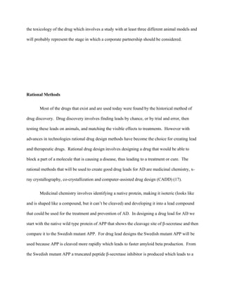 the toxicology of the drug which involves a study with at least three different animal models and
will probably represent the stage in which a corporate partnership should be considered.
Rational Methods
Most of the drugs that exist and are used today were found by the historical method of
drug discovery. Drug discovery involves finding leads by chance, or by trial and error, then
testing these leads on animals, and matching the visible effects to treatments. However with
advances in technologies rational drug design methods have become the choice for creating lead
and therapeutic drugs. Rational drug design involves designing a drug that would be able to
block a part of a molecule that is causing a disease, thus leading to a treatment or cure. The
rational methods that will be used to create good drug leads for AD are medicinal chemistry, x-
ray crystallography, co-crystallization and computer-assisted drug design (CADD) (17).
Medicinal chemistry involves identifying a native protein, making it isoteric (looks like
and is shaped like a compound, but it can’t be cleaved) and developing it into a lead compound
that could be used for the treatment and prevention of AD. In designing a drug lead for AD we
start with the native wild type protein of APP that shows the cleavage site of β-secretase and then
compare it to the Swedish mutant APP. For drug lead designs the Swedish mutant APP will be
used because APP is cleaved more rapidly which leads to faster amyloid beta production. From
the Swedish mutant APP a truncated peptide β-secretase inhibitor is produced which leads to a
 