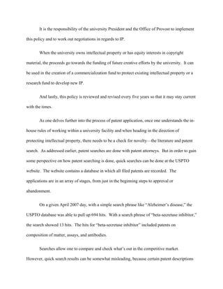 It is the responsibility of the university President and the Office of Provost to implement
this policy and to work out negotiations in regards to IP.
When the university owns intellectual property or has equity interests in copyright
material, the proceeds go towards the funding of future creative efforts by the university. It can
be used in the creation of a commercialization fund to protect existing intellectual property or a
research fund to develop new IP.
And lastly, this policy is reviewed and revised every five years so that it may stay current
with the times.
As one delves further into the process of patent application, once one understands the in-
house rules of working within a university facility and when heading in the direction of
protecting intellectual property, there needs to be a check for novelty—the literature and patent
search. As addressed earlier, patent searches are done with patent attorneys. But in order to gain
some perspective on how patent searching is done, quick searches can be done at the USPTO
website. The website contains a database in which all filed patents are recorded. The
applications are in an array of stages, from just in the beginning steps to approval or
abandonment.
On a given April 2007 day, with a simple search phrase like “Alzheimer’s disease,” the
USPTO database was able to pull up 694 hits. With a search phrase of “beta-secretase inhibitor,”
the search showed 13 hits. The hits for “beta-secretase inhibitor” included patents on
composition of matter, assays, and antibodies.
Searches allow one to compare and check what’s out in the competitive market.
However, quick search results can be somewhat misleading, because certain patent descriptions
 
