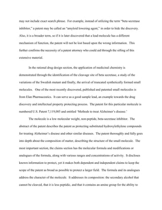 may not include exact search phrase. For example, instead of utilizing the term “beta secretase
inhibitor,” a patent may be called an “amyloid lowering agent,” in order to hide the discovery.
Also, it is a broader term, so if it is later discovered that a lead molecule has a different
mechanism of function, the patent will not be lost based upon the wrong information. This
further confirms the necessity of a patent attorney who could aid through the sifting of this
extensive material.
In the rational drug design section, the application of medicinal chemistry is
demonstrated through the identification of the cleavage site of beta secretase, a study of the
variations of the Swedish mutant and finally, the arrival of truncated synthetically formed small
molecules. One of the most recently discovered, published and patented small molecules is
from Elan Pharmaceutics. It can serve as a good sample lead, an example towards the drug
discovery and intellectual property protecting process. The patent for this particular molecule is
numbered U.S. Patent 7,119,085 and entitled ‘Methods to treat Alzheimer’s disease.’
The molecule is a low molecular weight, non-peptide, beta-secretase inhibitor. The
abstract of the patent describes the patent as protecting substituted hydroxylethylene compounds
for treating Alzheimer’s disease and other similar diseases. The patent thoroughly and fully goes
into depth about the composition of matter, describing the structure of the small molecule. The
most important section, the claims section has the molecular formula and modifications or
analogues of the formula, along with various ranges and concentrations of activity. It discloses
known information to protect, yet it makes both dependent and independent claims to keep the
scope of the patent as broad as possible to protect a larger field. The formula and its analogues
address the character of the molecule. It addresses its composition: the secondary alcohol that
cannot be cleaved, that it is less peptidic, and that it contains an amine group for the ability to
 