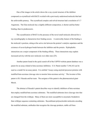 One of the images in the article shows the x-ray crystal structure of the inhibitor
compound co-crystallized with BACE overlaid with a previously understood molecule that had
the unfavorable potency. The crystallized complex and solved structure had a resolution of 1.7
Angstroms. The Elan molecule has a slightly different composition, is shorter and has better
binding, than its predecessors.
The crystallization of BACE in the presence of the novel small molecule allowed for x-
ray crystallography to characterize how binding occurs. A noteworthy feature of the binding is
the molecule’s position, sitting at the active site between the protein’s catalytic aspartates and the
existence of seven hydrogen bonds between the inhibitor and the protein. Hydrophobic
interactions are a major component of the binding affinity. These interactions may explain
increased activity with the new molecule over older ones (25).
Another patent found in the quick search off of the USPTO website patent database was a
patent for an assay related to beta-secretase inhibition. U.S. Patent number 7,196,163 can be
used as a model for an assay patent. It is entitled ‘Assays using amyloid precursor proteins with
modified beta-secretase cleavage sites to monitor beta-secretase activity.’ The inventor of this
patent is D.J. Hazuda and her team. The assignee of this patent is the pharmaceutical giant
Merck.
The abstract of Hazuda’s patent describes ways to identify inhibitors of beta secretase
that employ modified beta secretase substrates. The modified substrates have cleavage sites that
are changed from the wildtype. Many of them are more susceptible to enzymatic breakdown
than wildtype sequence containing substrates. Recombinant polynucleotide molecules encoding
the modified substrate, antibodies that recognize the cleavage products, stable cell lines
 