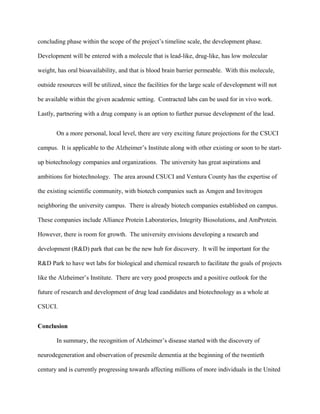 concluding phase within the scope of the project’s timeline scale, the development phase.
Development will be entered with a molecule that is lead-like, drug-like, has low molecular
weight, has oral bioavailability, and that is blood brain barrier permeable. With this molecule,
outside resources will be utilized, since the facilities for the large scale of development will not
be available within the given academic setting. Contracted labs can be used for in vivo work.
Lastly, partnering with a drug company is an option to further pursue development of the lead.
On a more personal, local level, there are very exciting future projections for the CSUCI
campus. It is applicable to the Alzheimer’s Institute along with other existing or soon to be start-
up biotechnology companies and organizations. The university has great aspirations and
ambitions for biotechnology. The area around CSUCI and Ventura County has the expertise of
the existing scientific community, with biotech companies such as Amgen and Invitrogen
neighboring the university campus. There is already biotech companies established on campus.
These companies include Alliance Protein Laboratories, Integrity Biosolutions, and AmProtein.
However, there is room for growth. The university envisions developing a research and
development (R&D) park that can be the new hub for discovery. It will be important for the
R&D Park to have wet labs for biological and chemical research to facilitate the goals of projects
like the Alzheimer’s Institute. There are very good prospects and a positive outlook for the
future of research and development of drug lead candidates and biotechnology as a whole at
CSUCI.
Conclusion
In summary, the recognition of Alzheimer’s disease started with the discovery of
neurodegeneration and observation of presenile dementia at the beginning of the twentieth
century and is currently progressing towards affecting millions of more individuals in the United
 