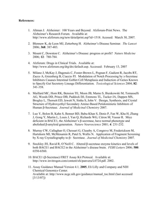References:
1. Altman J. Alzheimer: 100 Years and Beyond. Alzforum-Print News. The
Alzheimer’s Research Forum. Available at:
http://www.alzforum.org/new/detailprint.asp?id=1518. Acessed: March 30, 2007.
2. Blennaw K, de Leon MJ, Zetterberg H. Alzheimer’s Disease Seminar. The Lancet
2006; 368: 387-403.
3. Mount C, Downton C. Alzheimer’s Disease: progress or profit? Nature Medicine
2006; 12: 780-784.
4. Alzforum: Drugs in Clinical Trials. Available at:
http://www.alzforum.org/drg/drc/default.asp. Accessed: February 13, 2007
5. Milano J, McKay J, Dagenais C, Foster-Brown L, Pognan F, Gadient R, Jacobs RT,
Zacco A, Greenberg B, Ciaccio PJ. Modulation of Notch Processing by γ-Secretase
Inhibitors Cauases Intestinal Goblet Cell Metaplasia and Induction of Genes Known
to Specify Gut Secretory Lineage Differentiation. Toxicological Sciences 2004; 82:
341-358.
6. Maillard MC, Hom RK, Bension TE, Moon JB, Mamo S, Bienkowski M, Tomasselli
AG, Woods DD, Prince DB, Paddock DJ, Emmons TL, Tucker JA, Dappen MS,
Brogley L, Thorsett ED, Jewett N, Sinha S, John V. Design, Synthesis, and Crystal
Structure of Hydroxyethyl Secondary Amine-Based Petidomimetic Inhibitors of
Human β-Secretase. Journal of Medicinal Chemistry 2007.
7. Luo Y, Bolon B, Kahn S, Bennet BD, Babu-Khan S, Denis P, Fan W, Kha H, Zhang
J, Gong Y, Martin L, Louis J, Yan Q, Richards WG, Citron M, Vassar R. Mice
deficient in BACE1, the Alzheimer’s β-secretase, have normal phenotype and
abolished β-amyloid generation. Nature Neuroscience 2001; 4: 231-232.
8. Murray CW, Callaghan O, Chessari G, Cleasby A, Congreve M, Frederickson M,
Hartshorn MJ, McMenamin R, Patel S, Wallis N. Application of Fragment Screening
by X-ray Crystallography to β- Secretase. Journal of Medicinal Chemistry 2007.
9. Stockley JH, Ravid R, O’Neill C. Altered β-secretase enzyme kinetics and levels of
both BACE1 and BACE2 in the Alzheimer’s disease brain. FEBS Letters 2006; 580:
6550-6560.
10. BACE1 (β-Secretase) FRET Assay Kit Protocal. Available at:
http://www.invitrogen.com/content/sfs/panvera/L0724.pdf. 2002.
11. Assay Guidance Manual Version 4.1, 2005, Eli Lilly and Company and NIH
Chemical Genomics Center.
Available at: http://www.ncgc.nih.gov/guidance/manual_toc.html (last accessed
[3/13/07])
 