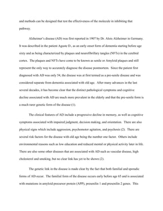 and methods can be designed that test the effectiveness of the molecule in inhibiting that
pathway.
Alzheimer’s disease (AD) was first reported in 1907 by Dr. Alois Alzheimer in Germany.
It was described in the patient Aguste D., as an early onset form of dementia starting before age
sixty and as being characterized by plaques and neurofibrillary tangles (NFTs) in the cerebral
cortex. The plaques and NFTs have come to be known as senile or Amyloid plaques and still
represent the only way to accurately diagnose the disease postmortem. Since the patient first
diagnosed with AD was only 54, the disease was at first termed as a pre-senile disease and was
considered separate from dementia associated with old age. After many advances in the last
several decades, it has become clear that the distinct pathological symptoms and cognitive
decline associated with AD are much more prevalent in the elderly and that the pre-senile form is
a much rarer genetic form of the disease (1).
The clinical features of AD include a progressive decline in memory, as well as cognitive
symptoms associated with impaired judgment, decision making, and orientation. There are also
physical signs which include aggression, psychomotor agitation, and psychosis (2). There are
several risk factors for the disease with old age being the number one factor. Others include
environmental reasons such as low education and reduced mental or physical activity later in life.
There are also some other diseases that are associated with AD such as vascular disease, high
cholesterol and smoking, but no clear link has yet to be shown (2).
The genetic link in the disease is made clear by the fact that both familial and sporadic
forms of AD occur. The familial form of the disease occurs early before age 65 and is associated
with mutations in amyloid precursor protein (APP), presenilin 1 and presenilin 2 genes. This
 