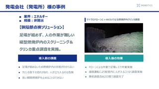 発電会社（発電所）様の事例
導入後の効果
● ドローンによる作業で足場レスで作業実施
● 遠隔運転により配管内に人が入ることなく調査実施
● 事前調査含め2日間で調査完了
【狭隘部点検ソリューション】
足場が組めず、人の作業が難しい
縦型燃焼炉内のスクリーニング＆
クリンカ重点調査を実施。
導入前の課題
● 足場が組めないため燃焼炉内の状態がわからない
● クリンカ落下の恐れがあり、人が立ち入るのは危険
● 長い期間燃焼炉を止めることはできない
マイクロドローンに＋4Kカメラよる燃焼炉内クリンカ調査
■ 業界：エネルギー
■ 規模：非開示
 
