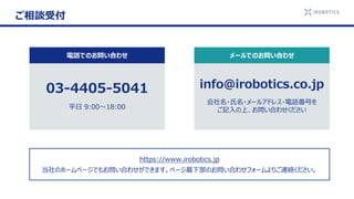 info@irobotics.co.jp
会社名・氏名・メールアドレス・電話番号を
ご記入の上、お問い合わせください
03-4405-5041
平日 9:00～18:00
ご相談受付
電話でのお問い合わせ メールでのお問い合わせ
https://www.irobotics.jp
当社のホームページでもお問い合わせができます。ページ最下部のお問い合わせフォームよりご連絡ください。
 