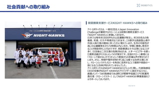 2021/6/14
夜間捜索支援サービスNIGHT HAWKSへの取り組み
アイ・ロボティクスは、一般社団法人Japan Innovation
Challengeが運営するドローンによる夜間の捜索支援サービス
「NIGHT HAWKS」に参画しております。
日本では毎年約3000件もの山岳遭難が発生し、約300名もの負
傷者、死者、行方不明者が出ております。この数字は高齢登山者や
外国人旅行客の増加に伴ってさらに増えています。生存の可能性が
高いのは遭難発生から72時間以内といわれ、早期に捜索し発見す
ることが救助率を上げるのですが、救助要請は夕方以降になることが
多く、日没後は二次災害の危険があるため、人手・ヘリコプターを使っ
た捜索活動が行えないというのが実状です。全国のドローン業者には
「ドローンで探せないだろうか」という家族からの悲痛な声が寄せられて
います。さらに、時間や場所を問わずに起こる様々な自然災害に対
し、ドローンというテクノロジーを有効に活用することで捜索や救助の一
助になること自体が知られていませんでした。
アイ・ロボティクスはNIGHT HAWKSの立ち上げに際し、代表取締役
CEOの安藤がNIGHT HAWKSのアドバイザーに就任するとともに、
創業メンバーであり取締役である野口が関東甲信越エリアの実運用
責任者（ドローンマスター）としてNIGHT HAWKSの事業推進をフ
ルサポートしてまいります。
社会貢献への取り組み
 