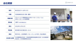 商号 株式会社アイ・ロボティクス
代表 代表取締役社長 安藤 嘉康
事業内容
プラント・インフラ事業者向けロボット・ドローンソリューション
ロボット・ドローンの共創事業
資本金 3億円（資本準備金含む）
設立 2016年11月11日
所在地 東京都渋谷区道玄坂1-16-6
拠点 東京本社、大阪事業所、ドローンフィールド河内（R&D施設）
主な導入企業
日本製鉄株式会社、大阪高速電気軌道株式会社、出光興産株
式会社、トヨタ自動車株式会社
会社概要
 