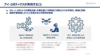 2021/6/14
アイ・ロボティクスが実現すること
機械化で難易度が
高い作業を実現
遠隔化でより安全な
現場を実現
導入・運用支援による
多様な人材の運用促進
人ではできない・危険が伴う高難度な
作業を機械で実現するために、要件
定義から機体構築、現場のオペレー
ションまで一気通貫でご提供します。
危険が伴う現場から離れた場所にて遠
隔操作で作業を実施し、人に危害が
及ぶ可能性を軽減します。
高難度の作業であっても、アイロボが保
有するオペレーションノウハウをスクール
形式でご提供し、多様な人材が作業で
きる状態を実現します。
■ ドローン・ロボットでの調査点検・作業を通じて将来起こり得るリスクの可視化、削減に貢献
■ 遠隔作業推進により人に危害が及ぶ可能性を軽減
 