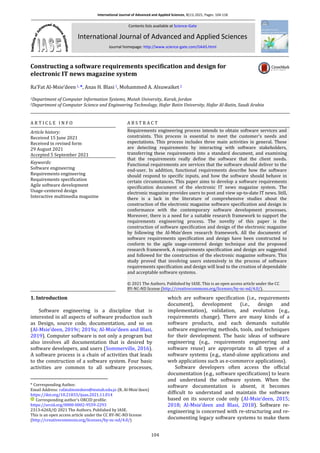 International Journal of Advanced and Applied Sciences, 8(11) 2021, Pages: 104-118
Contents lists available at Science-Gate
International Journal of Advanced and Applied Sciences
Journal homepage: http://www.science-gate.com/IJAAS.html
104
Constructing a software requirements specification and design for
electronic IT news magazine system
Ra’Fat Al-Msie’deen1, *, Anas H. Blasi 1, Mohammed A. Alsuwaiket 2
1Department of Computer Information Systems, Mutah University, Karak, Jordan
2Department of Computer Science and Engineering Technology, Hafar Batin University, Hafar Al-Batin, Saudi Arabia
A R T I C L E I N F O A B S T R A C T
Article history:
Received 15 June 2021
Received in revised form
29 August 2021
Accepted 5 September 2021
Requirements engineering process intends to obtain software services and
constraints. This process is essential to meet the customer's needs and
expectations. This process includes three main activities in general. These
are detecting requirements by interacting with software stakeholders,
transferring these requirements into a standard document, and examining
that the requirements really define the software that the client needs.
Functional requirements are services that the software should deliver to the
end-user. In addition, functional requirements describe how the software
should respond to specific inputs, and how the software should behave in
certain circumstances. This paper aims to develop a software requirements
specification document of the electronic IT news magazine system. The
electronic magazine provides users to post and view up-to-date IT news. Still,
there is a lack in the literature of comprehensive studies about the
construction of the electronic magazine software specification and design in
conformance with the contemporary software development processes.
Moreover, there is a need for a suitable research framework to support the
requirements engineering process. The novelty of this paper is the
construction of software specification and design of the electronic magazine
by following the Al-Msie'deen research framework. All the documents of
software requirements specification and design have been constructed to
conform to the agile usage-centered design technique and the proposed
research framework. A requirements specification and design are suggested
and followed for the construction of the electronic magazine software. This
study proved that involving users extensively in the process of software
requirements specification and design will lead to the creation of dependable
and acceptable software systems.
Keywords:
Software engineering
Requirements engineering
Requirements specification
Agile software development
Usage-centered design
Interactive multimedia magazine
© 2021 The Authors. Published by IASE. This is an open access article under the CC
BY-NC-ND license (http://creativecommons.org/licenses/by-nc-nd/4.0/).
1. Introduction
*Software engineering is a discipline that is
interested in all aspects of software production such
as Design, source code, documentation, and so on
(Al-Msie’deen, 2019c; 2019a; Al-Msie’deen and Blasi,
2019). Computer software is not only a program but
also involves all documentation that is desired by
software developers, and users (Sommerville, 2016).
A software process is a chain of activities that leads
to the construction of a software system. Four basic
activities are common to all software processes,
* Corresponding Author.
Email Address: rafatalmsiedeen@mutah.edu.jo (R. Al-Msie’deen)
https://doi.org/10.21833/ijaas.2021.11.014
Corresponding author's ORCID profile:
https://orcid.org/0000-0002-9559-2293
2313-626X/© 2021 The Authors. Published by IASE.
This is an open access article under the CC BY-NC-ND license
(http://creativecommons.org/licenses/by-nc-nd/4.0/)
which are software specification (i.e., requirements
document), development (i.e., design and
implementation), validation, and evolution (e.g.,
requirements change). There are many kinds of a
software products, and each demands suitable
software engineering methods, tools, and techniques
for their development. The basic ideas of software
engineering (e.g., requirements engineering and
software reuse) are appropriate to all types of a
software systems (e.g., stand-alone applications and
web applications such as e-commerce applications).
Software developers often access the official
documentation (e.g., software specifications) to learn
and understand the software system. When the
software documentation is absent, it becomes
difficult to understand and maintain the software
based on its source code only (Al-Msie’deen, 2015;
2018; Al-Msie’deen and Blasi, 2018). Software re-
engineering is concerned with re-structuring and re-
documenting legacy software systems to make them
 