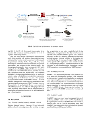 Fig. 1. The high-level architecture of the proposed system
ing [10, 11, 12, 13, 14], the semantic interpretation of the
acquired data towards a futuristic perspective is yet to be
explored in a thorough manner.
Thus, this paper presents a semantically distributive and
easily implementable IoT predictive framework integrated
with a machine learning model to detect and predict air qual-
ity parameters including PM1, PM2.5 and PM10 along
with temporal and spatial humidity, temperature and pressure
distributions. The proposed system retrieves primary data
through a public air quality sensor network, airly [15], and is
equipped with a NodeRED dashboard [16] which operates as
a client of the sensor network to process, visualize and store
the acquired air quality and weather data. The NodeRED
dashboard is further responsible for delivering the predicative
outputs via the embedded time-series decision-tree machine
learning model in the dashboard back-end. The system is
incorporated with a ESP8266 NodeMCU node [17, 18] to be
operated as a subscriber to the NodeRED dashboard via mes-
sage queuing telemetry transport (MQTT) protocol to deliver
the quantitative air quality data to the end-users via publish-
subscribe architecture. The end-users of the proposed system
could access the sensor data as well as the predictions via
quantitative and visualized formats via the developed mobile
and web applications.
2. METHODS
2.1. Background
2.1.1. Message Queuing Telemetry Transport Protocol
Message Queuing Telemetry Transport [19] is a lightweight
publish-subscribe network protocol. For receiving messages
that are published or sent under a particular topic by the
publisher, the message receiver alias the subscriber should
subscribe to the publisher under that specific topic. The main
function of the MQTT is behaving as a broker that distributes
received messages from the publisher to the specific sub-
scriber by filtering the messages by topic. MQTT protocol
can be applied in IoT applications under limited resources
as it is a lightweight protocol. The Organization for the Ad-
vancement of Structured Information standard and ISO/IEC
20922 standard are recommended for the MQTT protocol.
2.1.2. NodeRED framework
NodeRED is a programming tool for wiring hardware de-
vices, application programming interfaces (API) and online
services together. It has a browser-based editor to manipulate
a user-ergonomic platform to connect flows using a palette of
nodes that can be deployed to the run-time with a single click.
The users are enabled with stitching web services and hard-
ware to each other by replacing common low-level coding
tasks by NodeRED, through a visual drag-drop interface. Var-
ious components in NodeRED are connected to create such
flows.
2.1.3. NodeMCU module
NodeMCU is an open-source based firmware and it is devel-
oped using ESP8266 which is a low cost Wi-Fi enabled chip.
By exploring functionality on the ESP8266 chip, NodeMCU
firmware comes with the ESP8266 development board. Since
NodeMCU is an open-source platform, its hardware design is
open for editing, modifying, and building.
 