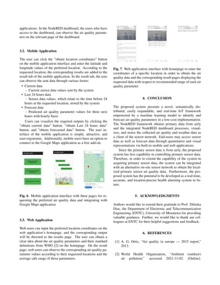 applications. In the NodeRED dashboard, the users who have
access to the dashboard, can observe the air quality parame-
ters on the relevant page of the dashboard.
3.2. Mobile Application
The user can click the ”obtain location coordinates” button
on the mobile application interface and enter the latitude and
longitude values of the preferred location. According to the
requested location, the corresponding results are added to the
result tab of the mobile application. In the result tab, the user
can observe the sent data through various forms:
• Current data
- Current sensor data values sent by the system
• Last 24 hours data
- Sensor data values, which relate to the time before 24
hours at the requested location, stored by the system
• Forecast data
- Predicted air quality parameter values for three next
hours with hourly basis
Users can visualize the required outputs by clicking the
”obtain current data” button, ”obtain Last 24 hours data”
button, and ”obtain forecasted data” button. The user in-
terface of the mobile application is simple, attractive, and
user-ergonomic. Additionally, mobile users have an option to
connect to the Google Maps application as a free add-on.
Fig. 6. Mobile application interface with three pages for re-
questing the preferred air quality data and integrating with
Google Maps application
3.3. Web Application
Web users can input the preferred location coordinates on the
web application’s homepage, and the corresponding output
will be directed to the results page. The user can obtain a
clear idea about the air quality parameters and their standard
definitions from WHO [2] on the homepage. On the result
page, web users can observe the corresponding air quality pa-
rameter values according to their requested locations and the
average safe range of those parameters.
Fig. 7. Web application interface with homepage to enter the
coordinates of a specific location in order to obtain the air
quality data and the corresponding result pages displaying the
requested data with respect to recommended range of each air
quality parameter
4. CONCLUSION
The proposed system presents a novel, semantically dis-
tributed, easily expandable, and real-time IoT framework
empowered by a machine learning model to identify and
forecast air quality parameters in a low-cost implementation.
The NodeRED framework obtains primary data from airly
and the integrated NodeRED dashboard processes, visual-
izes, and stores the collected air quality and weather data as
a client of the sensor network. End-users may access sensor
data as well as forecast data through quantitative and visual
representations via built-in mobile and web applications.
Since the primary sensor data is from airly, the proposed
system has less capability in controlling primary sensor data.
Therefore, in order to extend the capability of the system in
acquiring primary sensor data, the system can be integrated
with an alternative on-site sensor network to obtain the local-
ized primary sensor air quality data. Furthermore, the pro-
posed system has the potential to be developed as a real-time,
accurate, and location-precise health alarming system in fu-
ture.
5. ACKNOWLEDGMENTS
Authors would like to extend their gratitude to Prof. Dileeka
Dias, the Department of Electronic and Telecommunication
Engineering (ENTC), University of Moratuwa for providing
valuable guidance. Further, we would like to thank our col-
leagues at ENTC for their helpful suggestions and feedback.
6. REFERENCES
[1] A. G. Ortiz, “Air quality in europe — 2015 report,”
2013.
[2] World Health Organization, “Ambient (outdoor)
air pollution,” accessed 2021-11-02. [Online].
 
