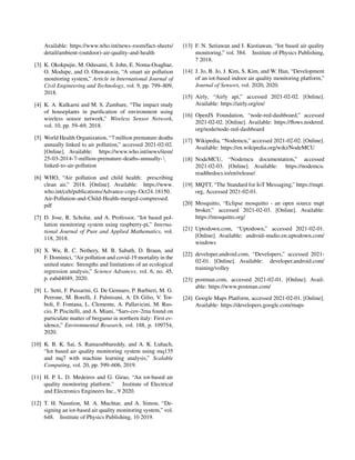 Available: https://www.who.int/news-room/fact-sheets/
detail/ambient-(outdoor)-air-quality-and-health
[3] K. Okokpujie, M. Odusami, S. John, E. Noma-Osaghae,
O. Modupe, and O. Oluwatosin, “A smart air pollution
monitoring system,” Article in International Journal of
Civil Engineering and Technology, vol. 9, pp. 799–809,
2018.
[4] K. A. Kulkarni and M. S. Zambare, “The impact study
of houseplants in purification of environment using
wireless sensor network,” Wireless Sensor Network,
vol. 10, pp. 59–69, 2018.
[5] World Health Organization, “7 million premature deaths
annually linked to air pollution,” accessed 2021-02-02.
[Online]. Available: https://www.who.int/news/item/
25-03-2014-7-million-premature-deaths-annually-
linked-to-air-pollution
[6] WHO, “Air pollution and child health: prescribing
clean air,” 2018. [Online]. Available: https://www.
who.int/ceh/publications/Advance-copy-Oct24 18150
Air-Pollution-and-Child-Health-merged-compressed.
pdf
[7] D. Jose, R. Scholar, and A. Professor, “Iot based pol-
lution monitoring system using raspberry-pi,” Interna-
tional Journal of Pure and Applied Mathematics, vol.
118, 2018.
[8] X. Wu, R. C. Nethery, M. B. Sabath, D. Braun, and
F. Dominici, “Air pollution and covid-19 mortality in the
united states: Strengths and limitations of an ecological
regression analysis,” Science Advances, vol. 6, no. 45,
p. eabd4049, 2020.
[9] L. Setti, F. Passarini, G. De Gennaro, P. Barbieri, M. G.
Perrone, M. Borelli, J. Palmisani, A. Di Gilio, V. Tor-
boli, F. Fontana, L. Clemente, A. Pallavicini, M. Rus-
cio, P. Piscitelli, and A. Miani, “Sars-cov-2rna found on
particulate matter of bergamo in northern italy: First ev-
idence,” Environmental Research, vol. 188, p. 109754,
2020.
[10] K. B. K. Sai, S. Ramasubbareddy, and A. K. Luhach,
“Iot based air quality monitoring system using mq135
and mq7 with machine learning analysis,” Scalable
Computing, vol. 20, pp. 599–606, 2019.
[11] H. P. L. D. Medeiros and G. Girao, “An iot-based air
quality monitoring platform.” Institute of Electrical
and Electronics Engineers Inc., 9 2020.
[12] T. H. Nasution, M. A. Muchtar, and A. Simon, “De-
signing an iot-based air quality monitoring system,” vol.
648. Institute of Physics Publishing, 10 2019.
[13] F. N. Setiawan and I. Kustiawan, “Iot based air quality
monitoring,” vol. 384. Institute of Physics Publishing,
7 2018.
[14] J. Jo, B. Jo, J. Kim, S. Kim, and W. Han, “Development
of an iot-based indoor air quality monitoring platform,”
Journal of Sensors, vol. 2020, 2020.
[15] Airly, “Airly api,” accessed 2021-02-02. [Online].
Available: https://airly.org/en/
[16] OpenJS Foundation, “node-red-dashboard,” accessed
2021-02-02. [Online]. Available: https://flows.nodered.
org/node/node-red-dashboard
[17] Wikipedia, “Nodemcu,” accessed 2021-02-02. [Online].
Available: https://en.wikipedia.org/wiki/NodeMCU
[18] NodeMCU, “Nodemcu documentation,” accessed
2021-02-03. [Online]. Available: https://nodemcu.
readthedocs.io/en/release/
[19] MQTT, “The Standard for IoT Messaging,” https://mqtt.
org, Accessed 2021-02-01.
[20] Mosquitto, “Eclipse mosquitto - an open source mqtt
broker,” accessed 2021-02-03. [Online]. Available:
https://mosquitto.org/
[21] Uptodown.com, “Uptodown,” accessed 2021-02-01.
[Online]. Available: android-studio.en.uptodown.com/
windows
[22] developer.android.com, “Developers,” accessed 2021-
02-01. [Online]. Available: developer.android.com/
training/volley
[23] postman.com, accessed 2021-02-01. [Online]. Avail-
able: https://www.postman.com/
[24] Google Maps Platform, accessed 2021-02-01. [Online].
Available: https://developers.google.com/maps
 