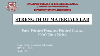 STRENGTH OF MATERIALS LAB
Topic- Principal Planes and Principal Stresses,
Mohr's Circle Method
Name: Amit Dayeshwar Tuljapurkar
PRN: 21110025
Batch: C2
 