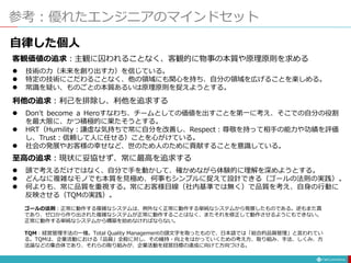 参考：優れたエンジニアのマインドセット
客観価値の追求：主観に囚われることなく、客観的に物事の本質や原理原則を求める
 技術の力（未来を創り出す力）を信じている。
 特定の技術にこだわることなく、他の領域にも関心を持ち、自分の領域を広げることを楽しめる。
 常識を疑い、ものごとの本質あるいは原理原則を捉えようとする。
利他の追求：利己を排除し、利他を追求する
 Don't become a Heroすなわち、チームとしての価値を出すことを第一に考え、そこでの自分の役割
を最大限に、かつ積極的に果たそうとする。
 HRT（Humility：謙虚な気持ちで常に自分を改善し、Respect：尊敬を持って相手の能力や功績を評価
し、Trust：信頼して人に任せる）ことを心がけている。
 社会の発展やお客様の幸せなど、世のため人のために貢献することを意識している。
至高の追求：現状に妥協せず、常に最高を追求する
 頭で考えるだけではなく、自分で手を動かして、確かめながら体験的に理解を深めようとする。
 どんなに複雑なモノでも本質を見極め、何事もシンプルに捉えて設計できる（ゴールの法則の実践）。
 何よりも、常に品質を重視する。常にお客様目線（社内基準では無く）で品質を考え、自身の行動に
反映させる（TQMの実践）。
ゴールの法則：正常に動作する複雑なシステムは、例外なく正常に動作する単純なシステムから発展したものである。逆もまた真
であり、ゼロから作り出された複雑なシステムが正常に動作することはなく、またそれを修正して動作させるようにもできない。
正常に動作する単純なシステムから構築を始めなければならない。
TQM：経営管理手法の一種。Total Quality Managementの頭文字を取ったもので、日本語では「総合的品質管理」と言われてい
る。TQMは、企業活動における「品質」全般に対し、その維持・向上をはかっていくための考え方、取り組み、手法、しくみ、方
法論などの集合体であり、それらの取り組みが、企業活動を経営目標の達成に向けて方向づける。
自律した個人
 