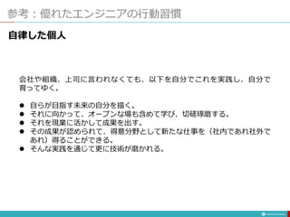 参考：優れたエンジニアの行動習慣
自律した個人
会社や組織、上司に言われなくても、以下を自分でこれを実践し、自分で
育ってゆく。
 自らが目指す未来の自分を描く。
 それに向かって、オープンな場も含めて学び、切磋琢磨する。
 それを現業に活かして成果を出す。
 その成果が認められて、得意分野として新たな仕事を（社内であれ社外で
あれ）得ることができる。
 そんな実践を通じて更に技術が磨かれる。
 
