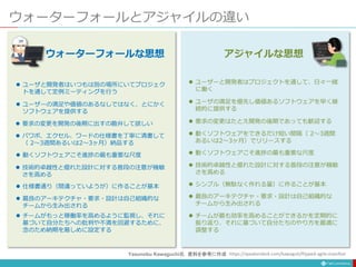 ウォーターフォールとアジャイルの違い
 ユーザーと開発者はプロジェクトを通して、日々一緒
に働く
 ユーザの満足を優先し価値あるソフトウェアを早く継
続的に提供する
 要求の変更はたとえ開発の後期であっても歓迎する
 動くソフトウェアをできるだけ短い間隔（ 2〜3週間
あるいは2〜3ヶ月）でリリースする
 動くソフトウェアこそ進捗の最も重要な尺度
 技術的卓越性と優れた設計に対する普段の注意が機敏
さを高める
 シンプル（無駄なく作れる量）に作ることが基本
 最良のアーキテクチャ・要求・設計は自己組織的な
チームから生み出される
 チームが最も効率を高めることができるかを定期的に
振り返り、それに基づいて自分たちのやり方を最適に
調整する
アジャイルな思想
 ユーザと開発者はいつもは別の場所にいてプロジェク
トを通して定例ミーティングを行う
 ユーザーの満足や価値のあるなしではなく、とにかく
ソフトウェアを提供する
 要求の変更を開発の後期に出すの勘弁して欲しい
 パワポ、エクセル、ワードの仕様書を丁寧に清書して
（ 2〜3週間あるいは2〜3ヶ月）納品する
 動くソフトウェアこそ進捗の最も重要な尺度
 技術的卓越性と優れた設計に対する普段の注意が機敏
さを高める
 仕様書通り（間違っていようが）に作ることが基本
 最良のアーキテクチャ・要求・設計は自己組織的な
チームから生み出される
 チームがもっと稼働率を高めるように監視し、それに
基づいて自分たちへの批判や不満を回避するために、
念のため納期を厳しめに設定する
ウォーターフォールな思想
https://speakerdeck.com/kawaguti/flipped-agile-manifest
Yasunobu Kawaguchi氏 資料を参考に作成
 