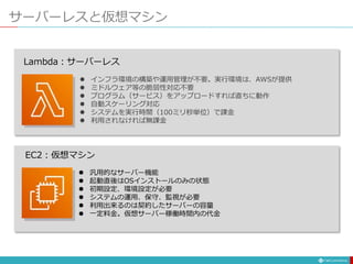 サーバーレスと仮想マシン
EC2：仮想マシン
Lambda：サーバーレス
 汎用的なサーバー機能
 起動直後はOSインストールのみの状態
 初期設定、環境設定が必要
 システムの運用、保守、監視が必要
 利用出来るのは契約したサーバーの容量
 一定料金。仮想サーバー稼働時間内の代金
 インフラ環境の構築や運用管理が不要。実行環境は、AWSが提供
 ミドルウェア等の脆弱性対応不要
 プログラム（サービス）をアップロードすれば直ちに動作
 自動スケーリング対応
 システムを実行時間（100ミリ秒単位）で課金
 利用されなければ無課金
 