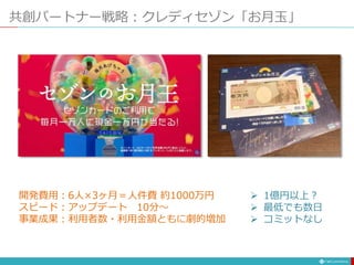 共創パートナー戦略：クレディセゾン「お月玉」
開発費用：6人×3ヶ月＝人件費 約1000万円
スピード：アップデート 10分〜
事業成果：利用者数・利用金額ともに劇的増加
 1億円以上？
 最低でも数日
 コミットなし
 