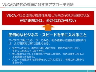 VUCAの時代の課題に対するアプローチ方法
VUCA／社会環境が複雑性を増し将来の予測が困難な状況
何が正解かは、分かはわからない
 気がついたなら、直ちに行動しなければ、対応が遅れてしまい、
チャンスを逃してしまうから。
 仮に間違ったとしても即座にやり直しが効き、大きな痛手に至るこ
とを回避できるから。
 スピードを追求すれば物事をシンプルに捉えて、本質のみに集中で
きるから。
アイデアが湧いたら、やってみる。その結果から議論を展開すれ
ば、より現実的な解に到達できる。
圧倒的なビジネス・スピードを手に入れること
 
