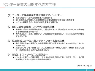 ベンダー企業の目指すべき方向性
(1) ユーザー企業の変革を共に推進するパートナー
 新たなビジネスモデルを顧客と共に創出する
 DX の実践により得られた企業変革に必要な知見や技術を広く共有する
 レガシー刷新を含め、DX に向けた変革を支援する
(2) DX に必要な技術・ノウハウの提供主体
 最先端のデジタル技術等を習得し、特定ドメインに深い経験・ノウハウ・技術を有
する専門技術者を供給する
 専門家として、技術、外部リソースの組合せの提案を行い、デジタル化の方向性を
デザインする
(3) 協調領域における共通プラットフォーム提供主体
 中小企業を含めた業界ごとの協調領域を担う共通プラットフォームをサービスとし
て提供する
 高度なソフトウェア開発（システムの構築技術・構築プロセス・体制）を核にした
サービス化とエコシステムの形成を行う
(4) 新ビジネス・サービスの提供主体
 ベンダー企業という枠を超え、デジタル技術を活用して新ビジネス・サービスの提
供を通して社会への新たな価値提供を行う
DXレポート2 / p.16
 