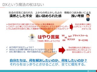 DXという魔法の杖はない
社会の空気に迫られた
漠然とした不安
情報のつまみ食いによる
浅い考察
上からの何とかしろよの
追い詰められた感
はやり言葉
で拙速に解決しようとする
自分たちは、何を解決したいのか、何をしたいのか？
それらをはっきりとさせることが、全てに優先する。
 DXが流行だから乗り遅れてはいけないと焦る事業会社
 このブームに乗じてビジネスのチャンスを拡大しようとするITベンダー
 そんな世の中の流れに乗じて視聴率や購読者を増やそうとするメディア
DXの本質から離れ
ムダにヒートアップ
させている
AI
5G
DX サブスク
IoT プラットフォーム
サービス化
 AIで何ができるでしょうか？
 5Gはどんな分野で使われるようになるのでしょうか？
 DXに取り組むには、何から始めればいいのでしょうか？
予め用意された正解はない
自分が何をしたいかによって
答えは変わってしまう
 