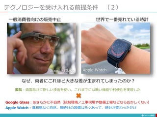 テクノロジーを受け入れる前提条件 （２）
292
なぜ、両者にこれほど大きな差が生まれてしまったのか？
Google Glass Apple Watch
一般消費者向けの販売中止 世界で一番売れている時計
製品：両製品共に新しい技術を使い、これまでには無い機能や利便性を実現した
Google Glass：あきらかに不自然（統制環境／工事現場や整備工場などならおかしくない）
Apple Watch：違和感なく自然。腕時計の習慣は元々あって、時計が変わっただけ
 