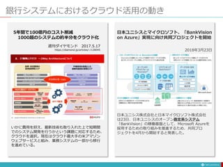 銀行システムにおけるクラウド活用の動き
日本ユニシスとマイクロソフト、「BankVision
on Azure」実現に向け共同プロジェクトを開始
2018年3月23日
日本ユニシス株式会社と日本マイクロソフト株式会社
は23日、日本ユニシスのオープン勘定系システム
「BankVision」の稼働基盤として、Microsoft Azureを
採用するための取り組みを推進するため、共同プロ
ジェクトを4月から開始すると発表した。
いかに費用を抑え、最新技術も取り入れた上で短期間
でのシステム開発を行うかという課題に対応するため、
クラウドを選択。現在はクラウド最大手の米アマゾン
ウェブサービスと組み、業務システムの一部から移行
を進めている。
5年間で100億円のコスト削減
1000超のシステムの約半分をクラウド化
週刊ダイヤモンド 2017.5.17
https://diamond.jp/articles/-/128045
 