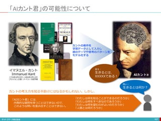 「AIカント君」の可能性について
167
AIカント君
イマヌエル・カント
Immanuel Kant
1724年4月22日〜1804年2月12日
プロイセン王国（ドイツ）の哲学者
カントの著作を
学習データとして入力し
彼のテーマや思考のパターンを
モデル化する
問い：
生きるとは何か？
答え：
生きるとは、
XXXXXである！
「AIカント君」には、
内発的な疑問を持つことはできないので、
このような問いを産み出すことはできない。
「わたしは何を知ることができるのだろうか」
「わたしは何をすべきなのであろうか」
「わたしは何を望むのがよいのだろうか」
「人間とは何だろうか」
カントの考え方を知る手助けにはなるかもしれない。しかし、
 