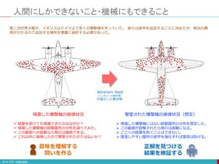 人間にしかできないこと・機械にもできること
帰還した爆撃機の被弾状況
 銃撃を受けても帰還できたのはなぜか？
 帰還した爆撃機の銃撃箇所の分布を調べてみた。
 この範囲への銃撃なら飛行は継続できる。
 これ以外に被弾したので撃墜されたのではないか？
意味を理解する
問いを作る
第二次世界大戦中、イギリスはドイツより多くの爆撃機を失っていた。 彼らは装甲を追加することに決めたが、相当の費
用がかかるので追加する場所を慎重に選択する必要があった。
撃墜された爆撃機の被弾状況（想定）
 帰還した爆撃機にはない銃撃箇所の分布を想定した。
 この範囲が銃撃されたら飛行は困難になる。
 ここへの銃撃を防ぐことはできない。
 墜落しやすい箇所の装甲を強化すれば墜落は防げる。
正解を見つける
結果を検証する
Abraham Wald
（ハンガリーの数学者）
が提示した解決策
 